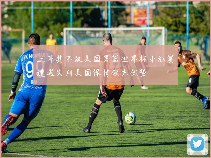 土耳其不敌美国男篮世界杯小组赛遭遇失利美国保持领先优势