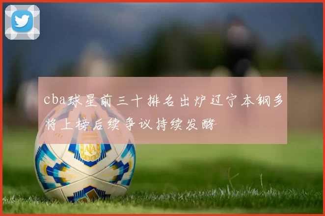 cba球星前三十排名出炉辽宁本钢多将上榜后续争议持续发酵