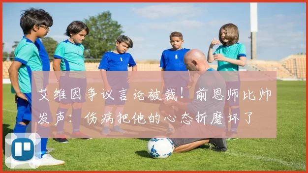 艾维因争议言论被裁！前恩师比帅发声：伤病把他的心态折磨坏了