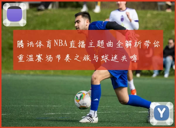 腾讯体育NBA直播主题曲全解析带你重温赛场节奏之旅与球迷共鸣