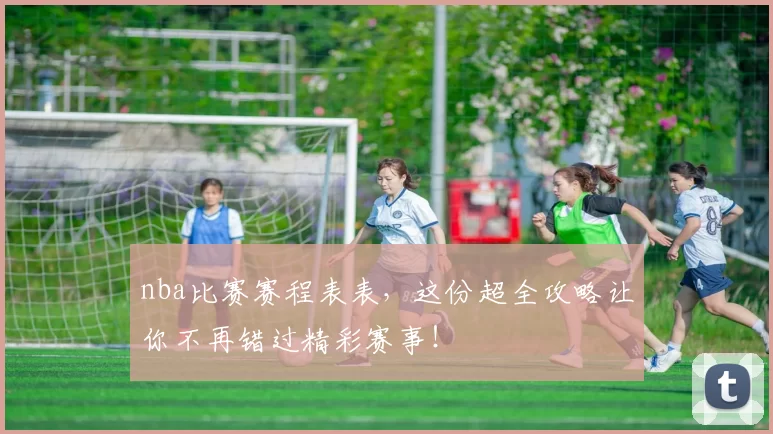 nba比赛赛程表表，这份超全攻略让你不再错过精彩赛事！