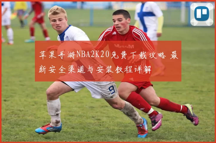 苹果手游NBA2K20免费下载攻略 最新安全渠道与安装教程详解