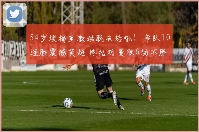 54岁埃梅里激动脱衣怒吼！率队10连胜震撼英超 终结对曼联6场不胜