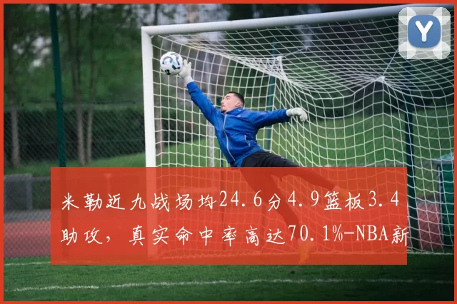 米勒近九战场均24.6分4.9篮板3.4助攻，真实命中率高达70.1%-NBA新闻