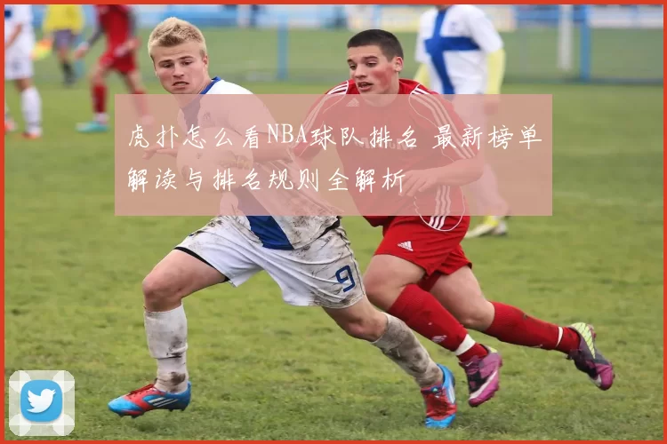 虎扑怎么看NBA球队排名 最新榜单解读与排名规则全解析