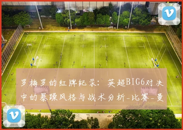 罗梅罗的红牌纪录：英超BIG6对决中的暴躁风格与战术分析_比赛_曼联_曼城