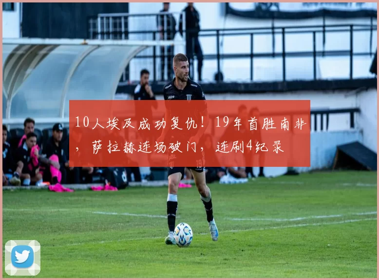 10人埃及成功复仇！19年首胜南非，萨拉赫连场破门，连刷4纪录