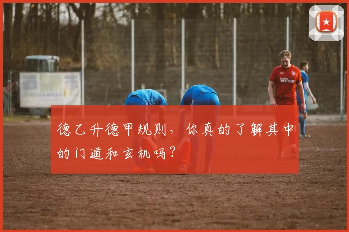 德乙升德甲规则，你真的了解其中的门道和玄机吗？