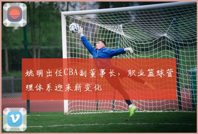 姚明出任CBA副董事长，职业篮球管理体系迎来新变化