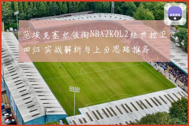 范埃克塞尔领衔NBA2KOL2经典控卫回归 实战解析与上分思路推荐