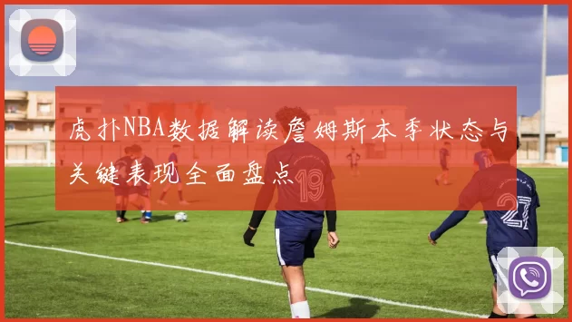 虎扑NBA数据解读詹姆斯本季状态与关键表现全面盘点