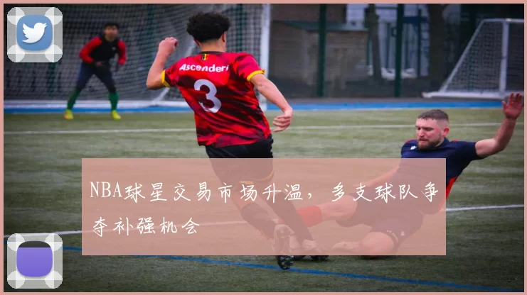 NBA球星交易市场升温，多支球队争夺补强机会