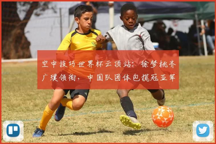 空中技巧世界杯云顶站：徐梦桃齐广璞领衔，中国队团体包揽冠亚军