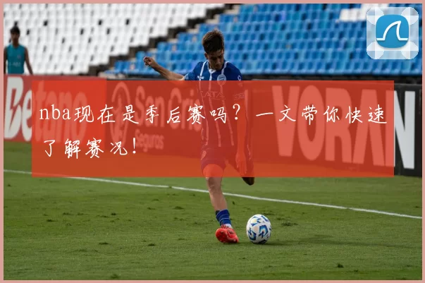 nba现在是季后赛吗？一文带你快速了解赛况！