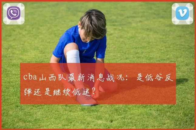 cba山西队最新消息战况：是低谷反弹还是继续低迷？