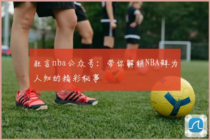 狂言nba公众号：带你解锁NBA鲜为人知的精彩秘事