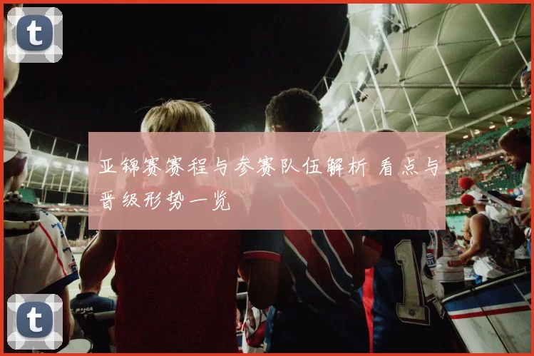 亚锦赛赛程与参赛队伍解析 看点与晋级形势一览