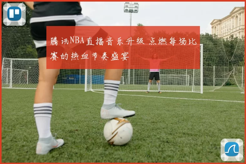 腾讯NBA直播音乐升级 点燃每场比赛的热血节奏盛宴